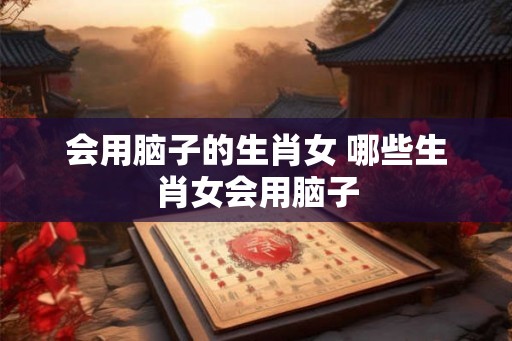 会用脑子的生肖女 哪些生肖女会用脑子
