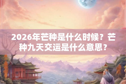 2026年芒种是什么时候？芒种九天交运是什么意思？