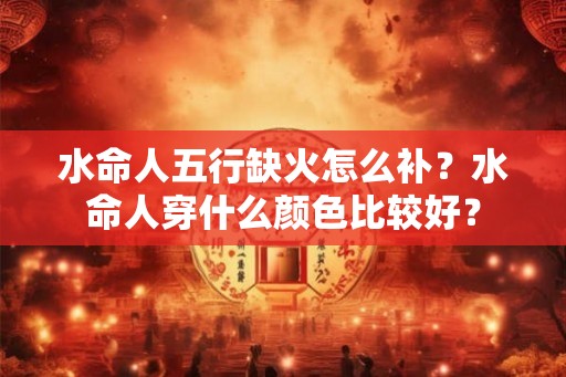 水命人五行缺火怎么补？水命人穿什么颜色比较好？