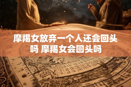 摩羯女放弃一个人还会回头吗 摩羯女会回头吗 摩羯女放弃一个人还会回头吗 摩羯女会回头吗