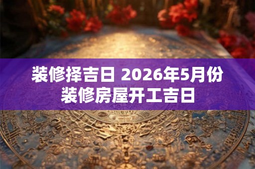装修择吉日 2026年5月份装修房屋开工吉日