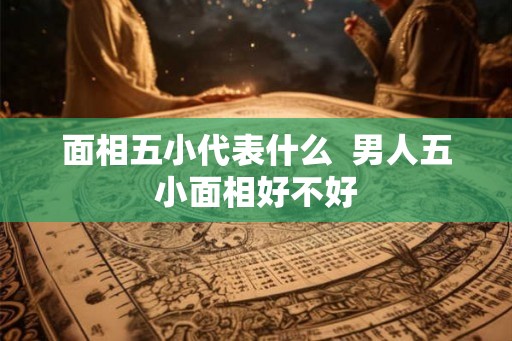 面相五小代表什么  男人五小面相好不好