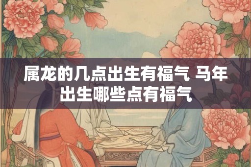 属龙的几点出生有福气 马年出生哪些点有福气