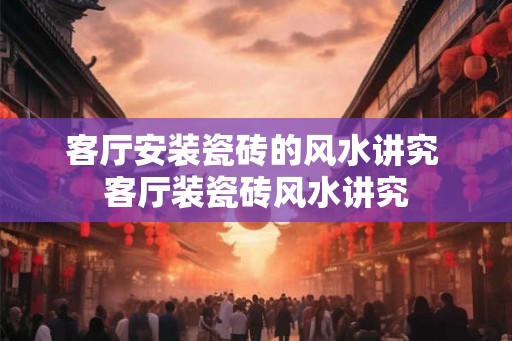 客厅安装瓷砖的风水讲究 客厅装瓷砖风水讲究