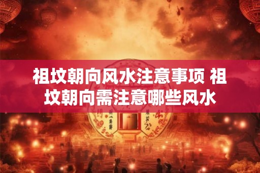 祖坟朝向风水注意事项 祖坟朝向需注意哪些风水 祖坟朝向风水注意事项 祖坟朝向需注意哪些风水