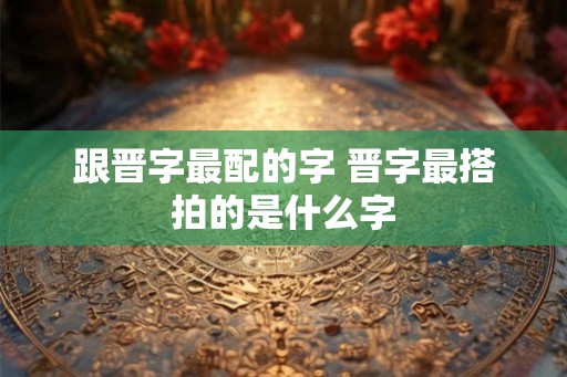 跟晋字最配的字 晋字最搭拍的是什么字