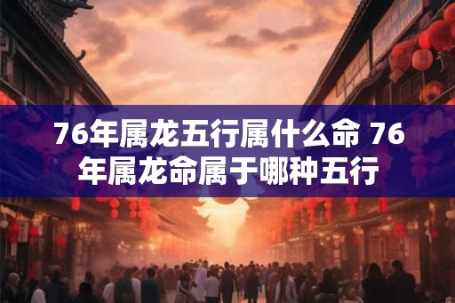 76年属龙五行属什么命 76年属龙命属于哪种五行 76年属龙五行属什么命 76年属龙命属于哪种五行