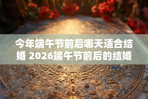 今年端午节前后哪天适合结婚 2026端午节前后的结婚吉日