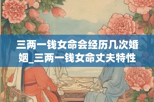三两一钱女命会经历几次婚姻_三两一钱女命丈夫特性 三两一钱女命会经历几次婚姻_三两一钱女命丈夫特性