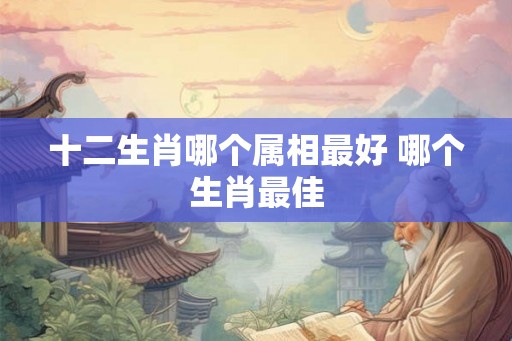 十二生肖哪个属相最好 哪个生肖最佳