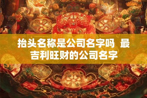 抬头名称是公司名字吗  最吉利旺财的公司名字