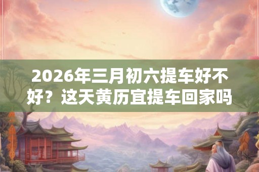 2026年三月初六提车好不好？这天黄历宜提车回家吗？