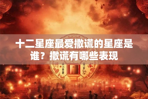 十二星座最爱撒谎的星座是谁？撒谎有哪些表现