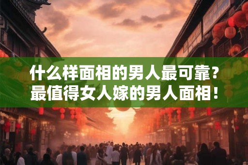 什么样面相的男人最可靠？最值得女人嫁的男人面相！