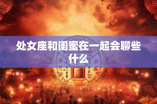 处女座和闺蜜在一起会聊些什么