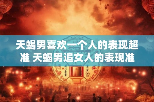 天蝎男喜欢一个人的表现超准 天蝎男追女人的表现准吗