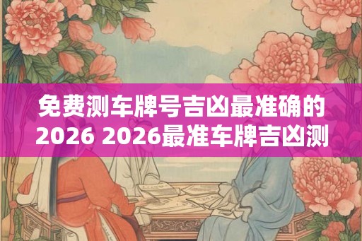 免费测车牌号吉凶最准确的2026 2026最准车牌吉凶测免费吗
