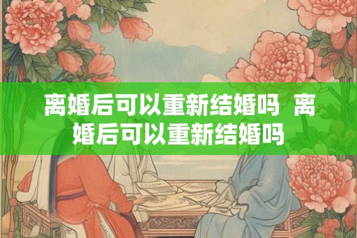 离婚后可以重新结婚吗  离婚后可以重新结婚吗