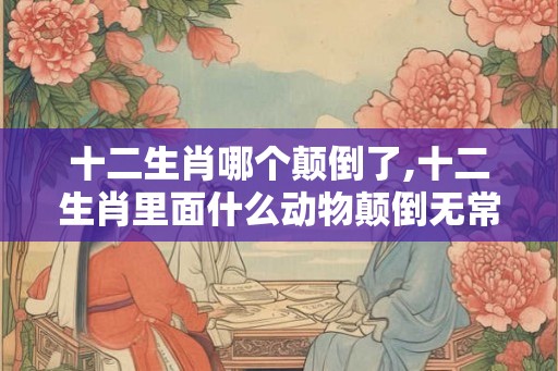 十二生肖哪个颠倒了,十二生肖里面什么动物颠倒无常