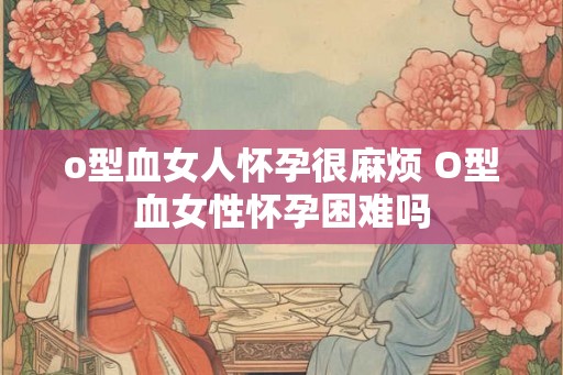 o型血女人怀孕很麻烦 O型血女性怀孕困难吗