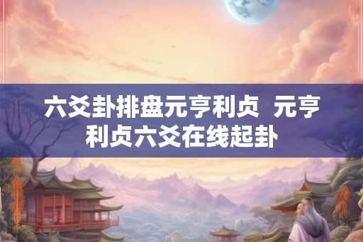 六爻卦排盘元亨利贞 元亨利贞六爻在线起卦 六爻卦排盘元亨利贞 元亨利贞六爻在线起卦