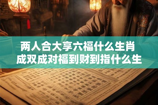 两人合大享六福什么生肖 成双成对福到财到指什么生肖 两人合大享六福什么生肖 成双成对福到财到指什么生肖
