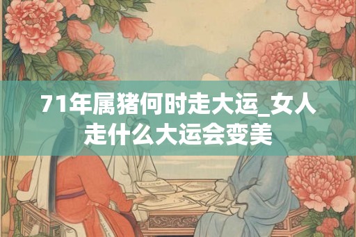 71年属猪何时走大运_女人走什么大运会变美
