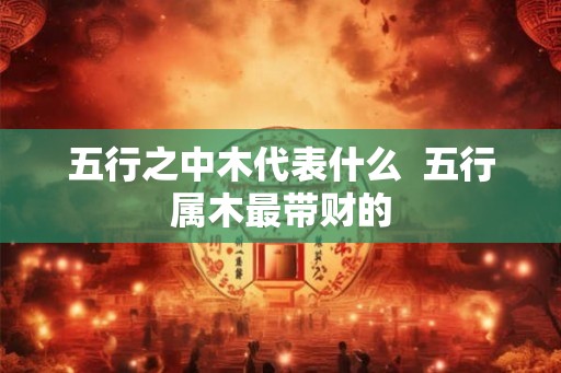 五行之中木代表什么 五行属木最带财的 五行之中木代表什么 五行属木最带财的
