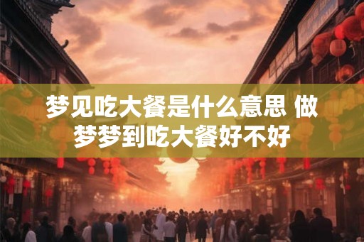 梦见吃大餐是什么意思 做梦梦到吃大餐好不好 梦见吃大餐是什么意思 做梦梦到吃大餐好不好