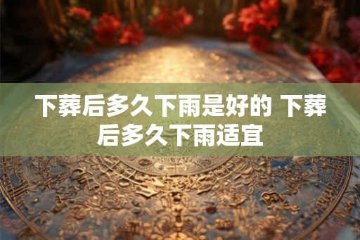 下葬后多久下雨是好的 下葬后多久下雨适宜