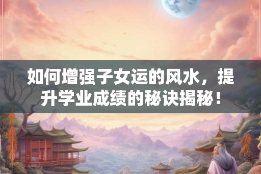 如何增强子女运的风水，提升学业成绩的秘诀揭秘！