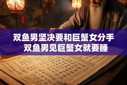 双鱼男坚决要和巨蟹女分手  双鱼男见巨蟹女就要睡