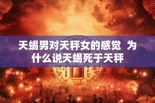 天蝎男对天秤女的感觉 为什么说天蝎死于天秤 天蝎男对天秤女的感觉 为什么说天蝎死于天秤