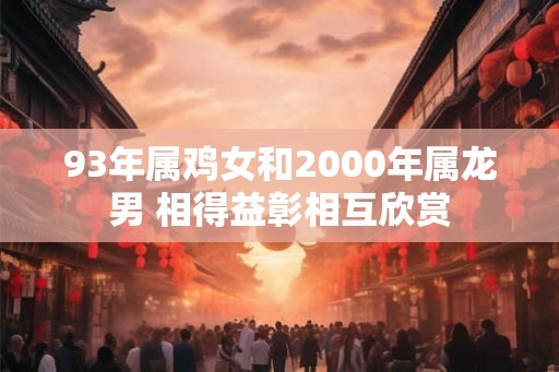 93年属鸡女和2000年属龙男 相得益彰相互欣赏 93年属鸡女和2000年属龙男 相得益彰相互欣赏