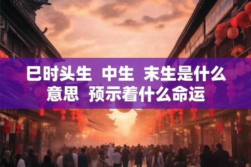 巳时头生  中生  末生是什么意思  预示着什么命运