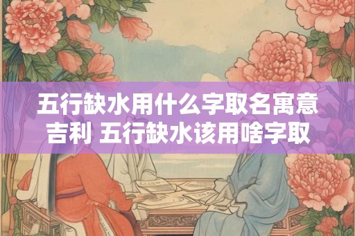 五行缺水用什么字取名寓意吉利 五行缺水该用啥字取名吉利