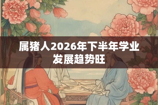 属猪人2026年下半年学业发展趋势旺 属猪人2026年下半年学业发展趋势旺