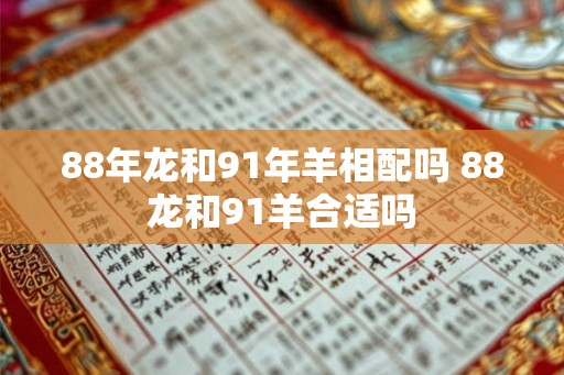 88年龙和91年羊相配吗 88龙和91羊合适吗