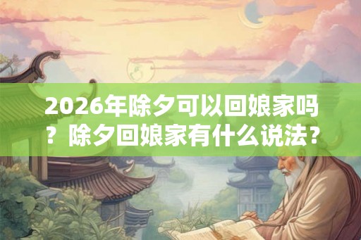 2026年除夕可以回娘家吗？除夕回娘家有什么说法？