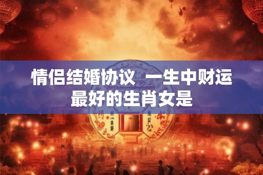 情侣结婚协议  一生中财运最好的生肖女是