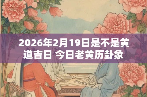 2026年2月19日是不是黄道吉日 今日老黄历卦象 2026年2月19日是不是黄道吉日 今日老黄历卦象