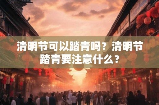 清明节可以踏青吗？清明节踏青要注意什么？