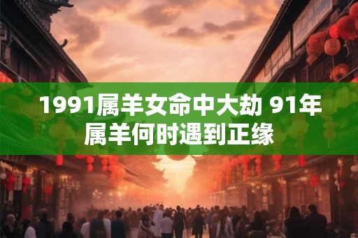 1991属羊女命中大劫 91年属羊何时遇到正缘