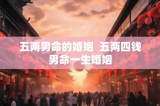 五两男命的婚姻 五两四钱男命一生婚姻 五两男命的婚姻 五两四钱男命一生婚姻