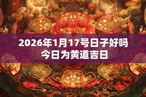 2026年1月17号日子好吗 今日为黄道吉日