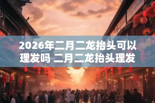 2026年二月二龙抬头可以理发吗 二月二龙抬头理发的来历 2026年二月二龙抬头可以理发吗 二月二龙抬头理发的来历