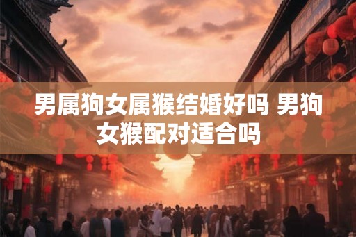 男属狗女属猴结婚好吗 男狗女猴配对适合吗