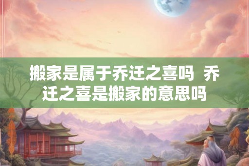 搬家是属于乔迁之喜吗  乔迁之喜是搬家的意思吗