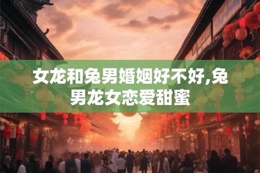 女龙和兔男婚姻好不好,兔男龙女恋爱甜蜜
