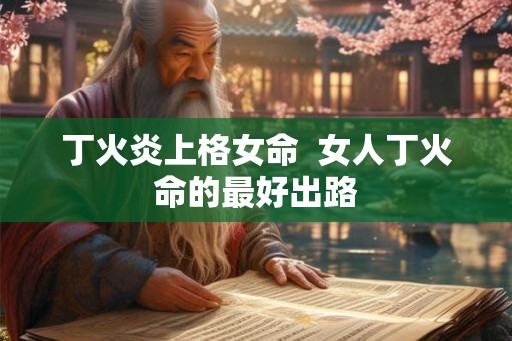 丁火炎上格女命 女人丁火命的最好出路 丁火炎上格女命 女人丁火命的最好出路